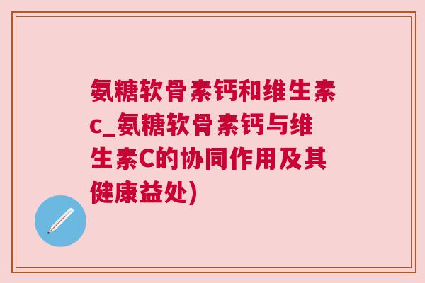 氨糖软骨素钙和维生素c_氨糖软骨素钙与维生素C的协同作用及其健康益处)