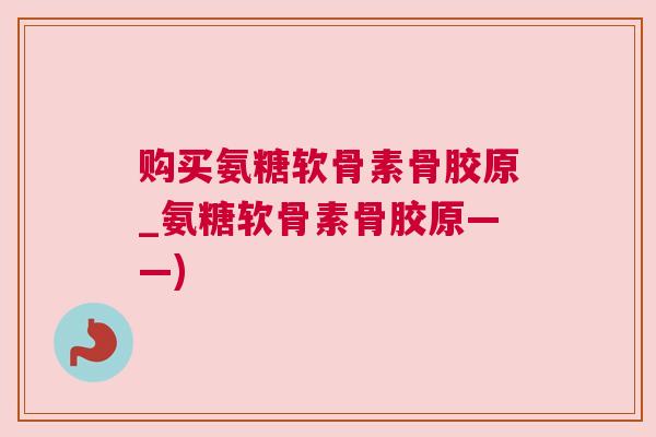 购买氨糖软骨素骨胶原_氨糖软骨素骨胶原——)