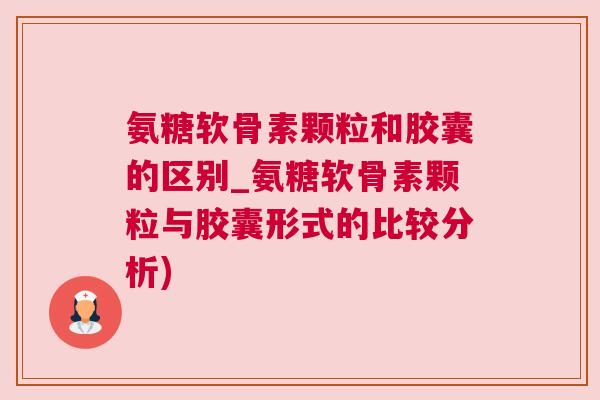 氨糖软骨素颗粒和胶囊的区别_氨糖软骨素颗粒与胶囊形式的比较分析)