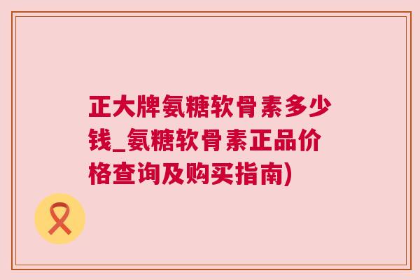 正大牌氨糖软骨素多少钱_氨糖软骨素正品价格查询及购买指南)
