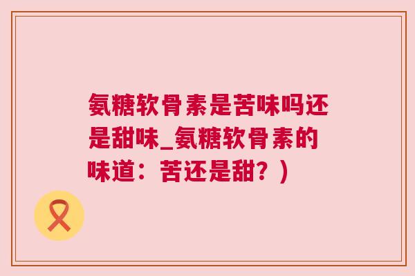 氨糖软骨素是苦味吗还是甜味_氨糖软骨素的味道：苦还是甜？)