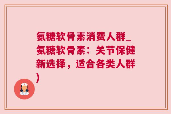 氨糖软骨素消费人群_氨糖软骨素：关节保健新选择，适合各类人群)