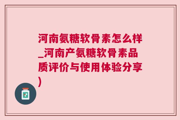 河南氨糖软骨素怎么样_河南产氨糖软骨素品质评价与使用体验分享)