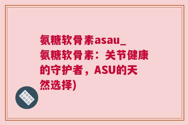 氨糖软骨素asau_氨糖软骨素:关节健康的守护者,ASU的天然选择)