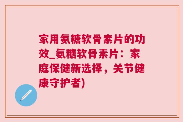 家用氨糖软骨素片的功效_氨糖软骨素片：家庭保健新选择，关节健康守护者)