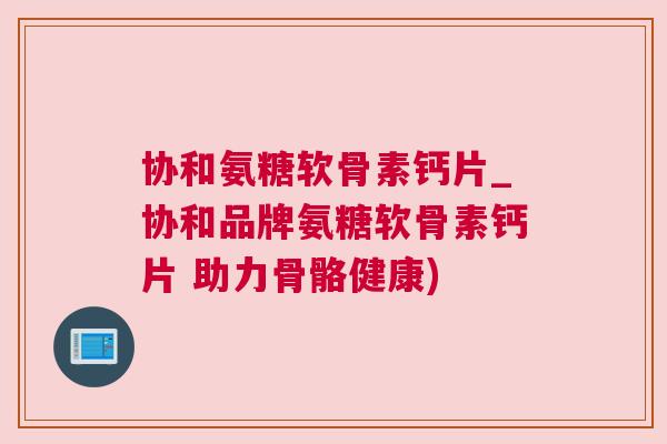 协和氨糖软骨素钙片_协和品牌氨糖软骨素钙片 助力骨骼健康)