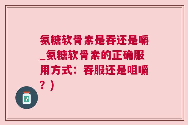 氨糖软骨素是吞还是嚼_氨糖软骨素的正确服用方式：吞服还是咀嚼？)