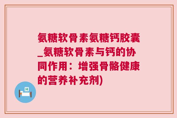 氨糖软骨素氨糖钙胶囊_氨糖软骨素与钙的协同作用：增强骨骼健康的营养补充剂)