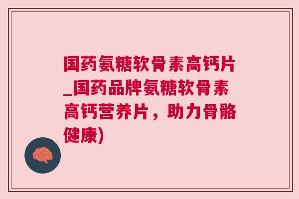 国药氨糖软骨素高钙片_国药品牌氨糖软骨素高钙营养片,助力骨骼健康)
