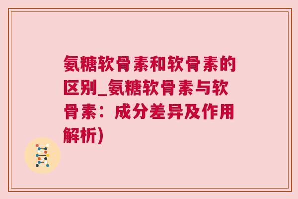 氨糖软骨素和软骨素的区别_氨糖软骨素与软骨素：成分差异及作用解析)