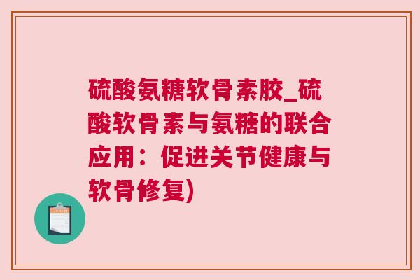 硫酸氨糖软骨素胶_硫酸软骨素与氨糖的联合应用:促进关节健康与软骨修复)