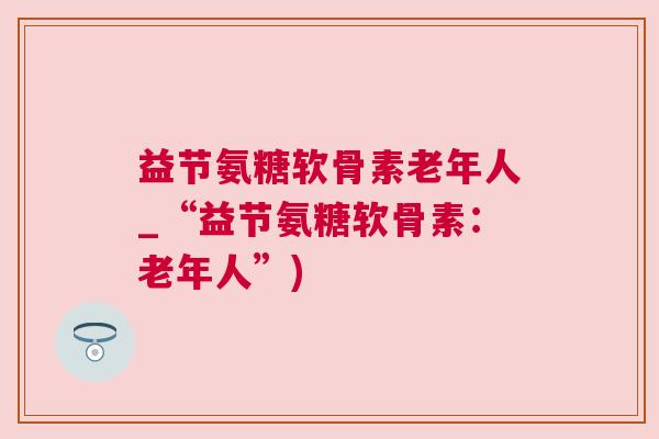 益节氨糖软骨素老年人_“益节氨糖软骨素:老年人”)