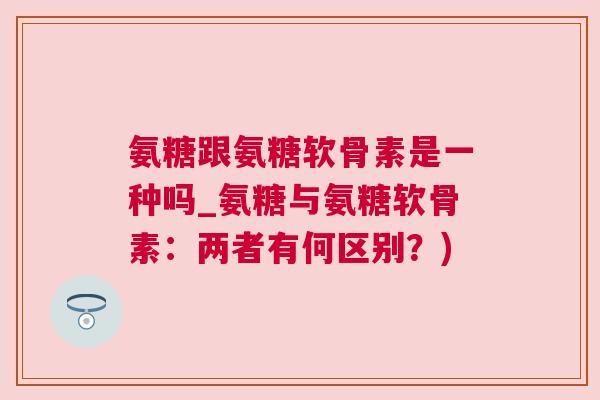 氨糖跟氨糖软骨素是一种吗_氨糖与氨糖软骨素:两者有何区别?)