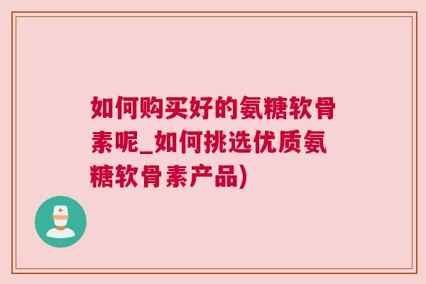 如何购买好的氨糖软骨素呢_如何挑选优质氨糖软骨素产品) 如何购买好的氨糖软骨素呢_如何挑选优质氨糖软骨素产品)