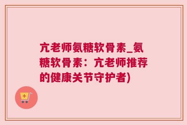 亢老师氨糖软骨素_氨糖软骨素:亢老师推荐的健康关节守护者)