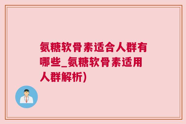 氨糖软骨素适合人群有哪些_氨糖软骨素适用人群解析)