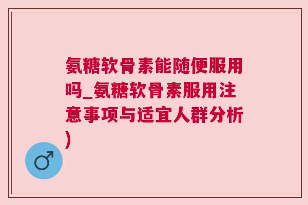 氨糖软骨素能随便服用吗_氨糖软骨素服用注意事项与适宜人群分析)