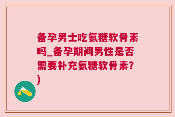 备孕男士吃氨糖软骨素吗_备孕期间男性是否需要补充氨糖软骨素？)