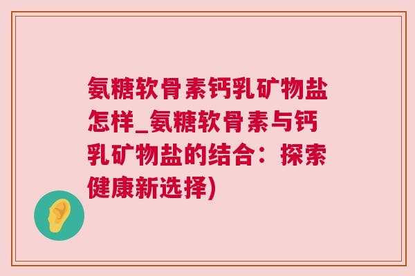 氨糖软骨素钙乳矿物盐怎样_氨糖软骨素与钙乳矿物盐的结合：探索健康新选择)