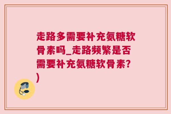 走路多需要补充氨糖软骨素吗_走路频繁是否需要补充氨糖软骨素?)