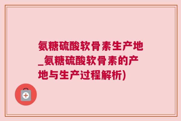 氨糖硫酸软骨素生产地_氨糖硫酸软骨素的产地与生产过程解析)