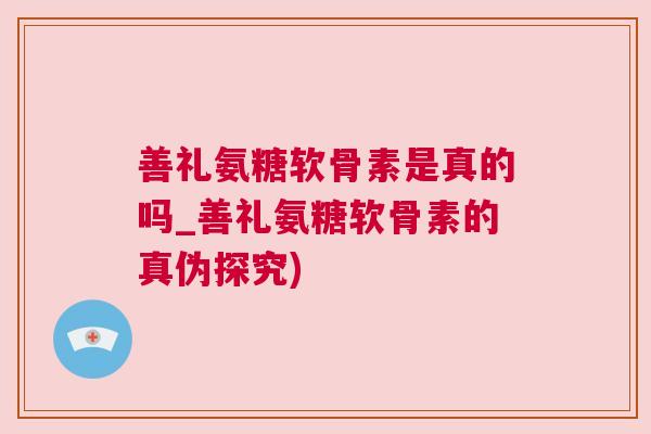 善礼氨糖软骨素是真的吗_善礼氨糖软骨素的真伪探究)
