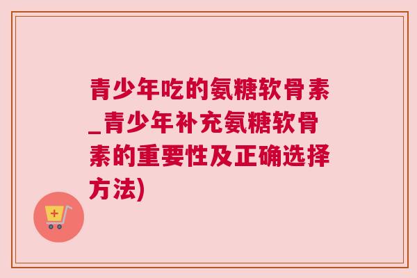 青少年吃的氨糖软骨素_青少年补充氨糖软骨素的重要性及正确选择方法)