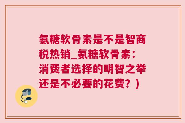 氨糖软骨素是不是智商税热销_氨糖软骨素:消费者选择的明智之举还是不必要的花费?)