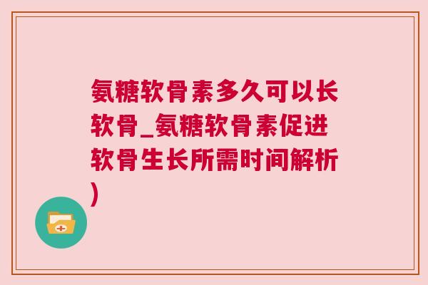 氨糖软骨素多久可以长软骨_氨糖软骨素促进软骨生长所需时间解析)