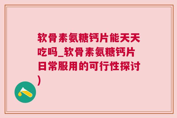 软骨素氨糖钙片能天天吃吗_软骨素氨糖钙片日常服用的可行性探讨)