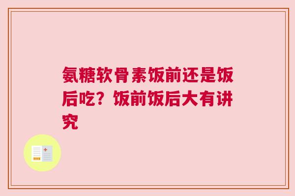 氨糖软骨素饭前还是饭后吃？饭前饭后大有讲究