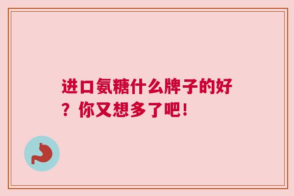 进口氨糖什么牌子的好？你又想多了吧！