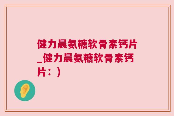 健力晨氨糖软骨素钙片_健力晨氨糖软骨素钙片：)