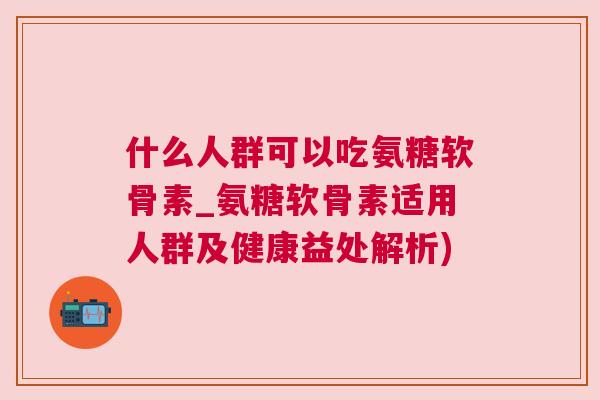 什么人群可以吃氨糖软骨素_氨糖软骨素适用人群及健康益处解析)