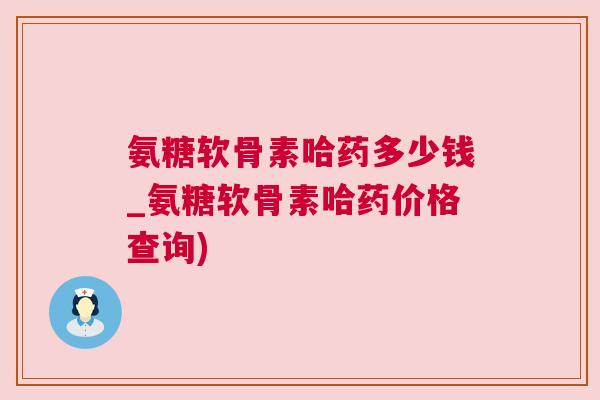 氨糖软骨素哈药多少钱_氨糖软骨素哈药价格查询)