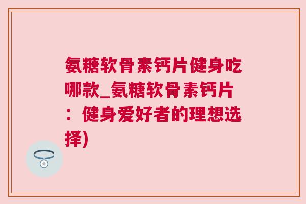 氨糖软骨素钙片健身吃哪款_氨糖软骨素钙片:健身爱好者的理想选择)