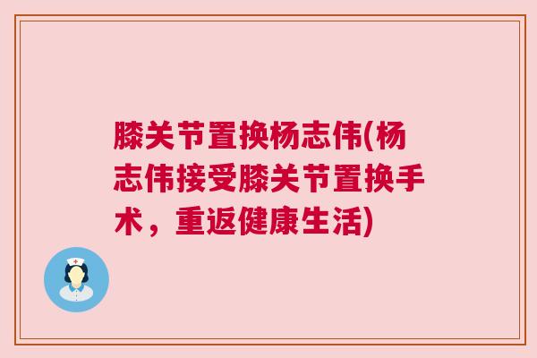 膝关节置换杨志伟(杨志伟接受膝关节置换手术，重返健康生活)