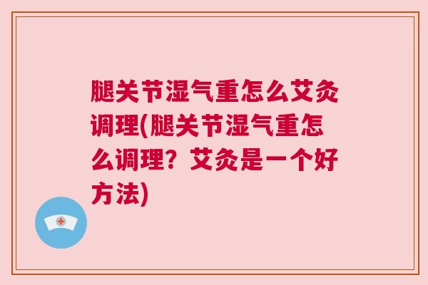 腿关节湿气重怎么艾灸调理(腿关节湿气重怎么调理？艾灸是一个好方法)