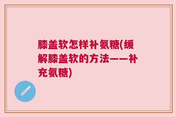 膝盖软怎样补氨糖(缓解膝盖软的方法——补充氨糖)