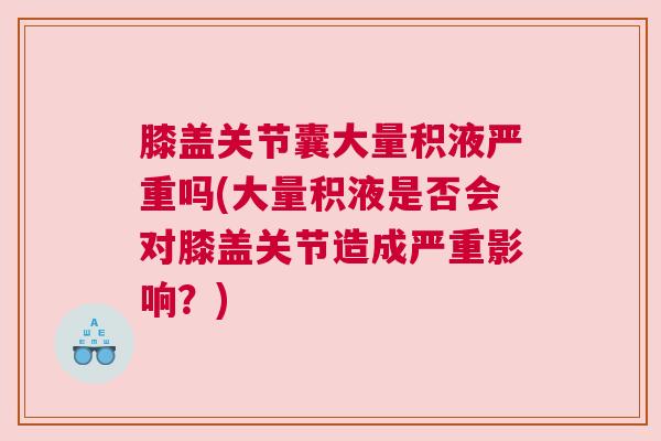 膝盖关节囊大量积液严重吗(大量积液是否会对膝盖关节造成严重影响？)