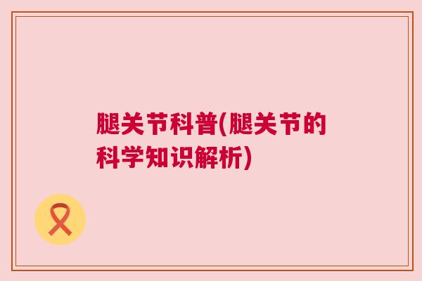 腿关节科普(腿关节的科学知识解析)