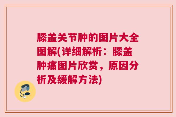 膝盖关节肿的图片大全图解(详细解析:膝盖肿痛图片欣赏,原因分析及缓解方法) 膝盖关节肿的图片大全图解(详细解析:膝盖肿痛图片欣赏,原因分析及缓解方法)