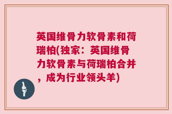 英国维骨力软骨素和荷瑞柏(独家:英国维骨力软骨素与荷瑞柏合并,成为行业领头羊)