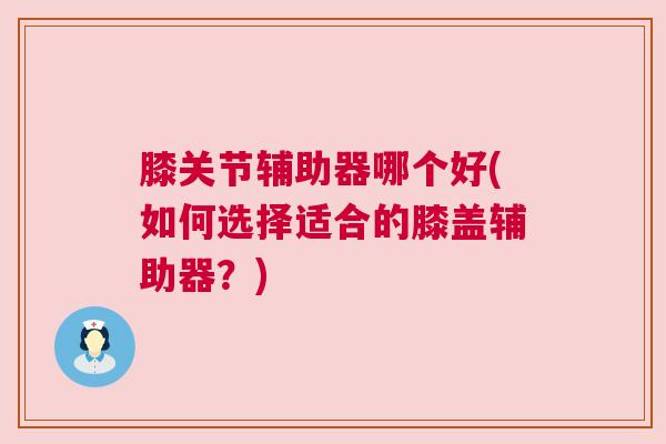 膝关节辅助器哪个好(如何选择适合的膝盖辅助器?)
