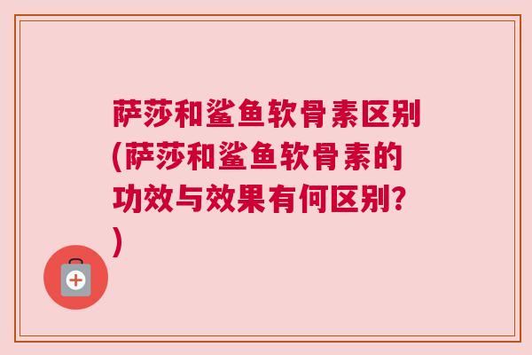 萨莎和鲨鱼软骨素区别(萨莎和鲨鱼软骨素的功效与效果有何区别？)