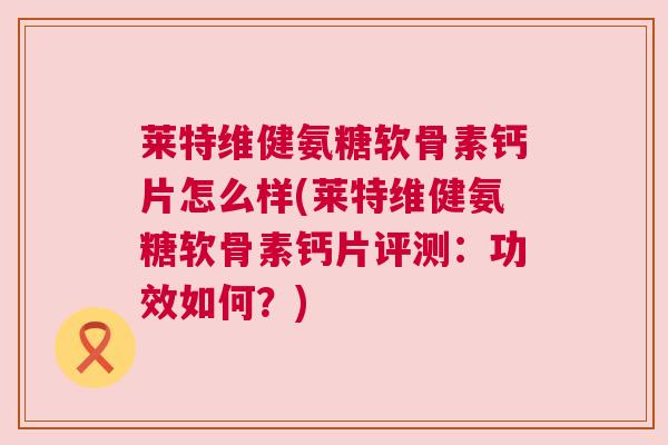 莱特维健氨糖软骨素钙片怎么样(莱特维健氨糖软骨素钙片评测：功效如何？)
