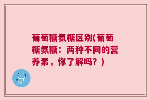 葡萄糖氨糖区别(葡萄糖氨糖:两种不同的营养素,你了解吗?)