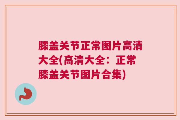 膝盖关节正常图片高清大全(高清大全:正常膝盖关节图片合集)