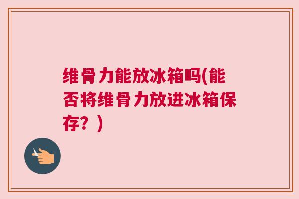 维骨力能放冰箱吗(能否将维骨力放进冰箱保存?) 维骨力能放冰箱吗(能否将维骨力放进冰箱保存?)