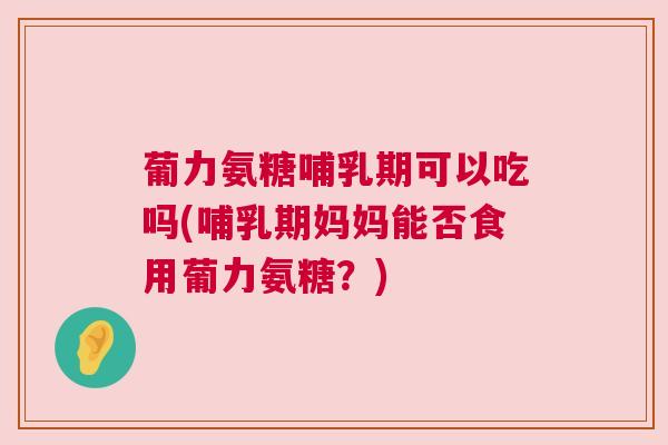 葡力氨糖哺乳期可以吃吗(哺乳期妈妈能否食用葡力氨糖？)